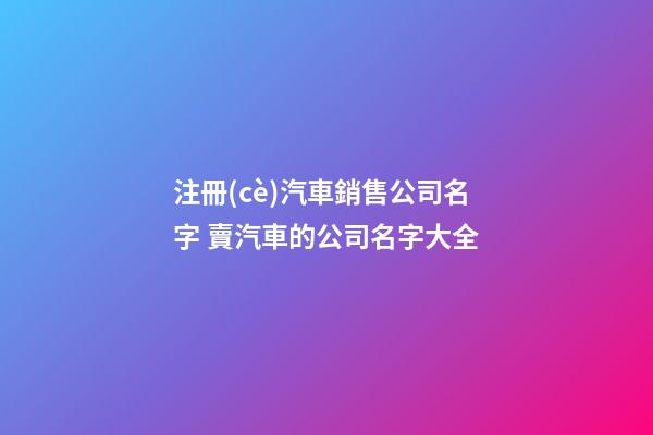 注冊(cè)汽車銷售公司名字 賣汽車的公司名字大全